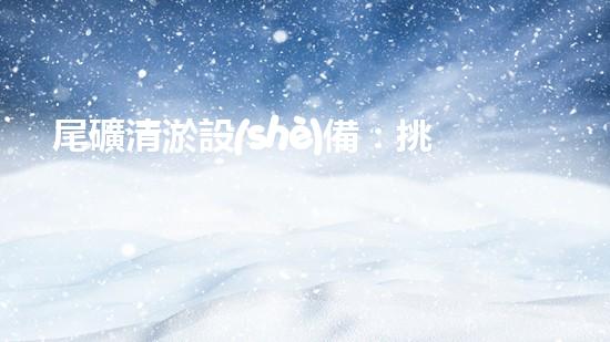 尾礦清淤設(shè)備：挑戰(zhàn)環(huán)保未來？